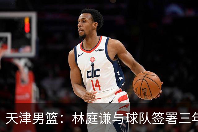 天津男篮：林庭谦与球队签署三年顶薪合同